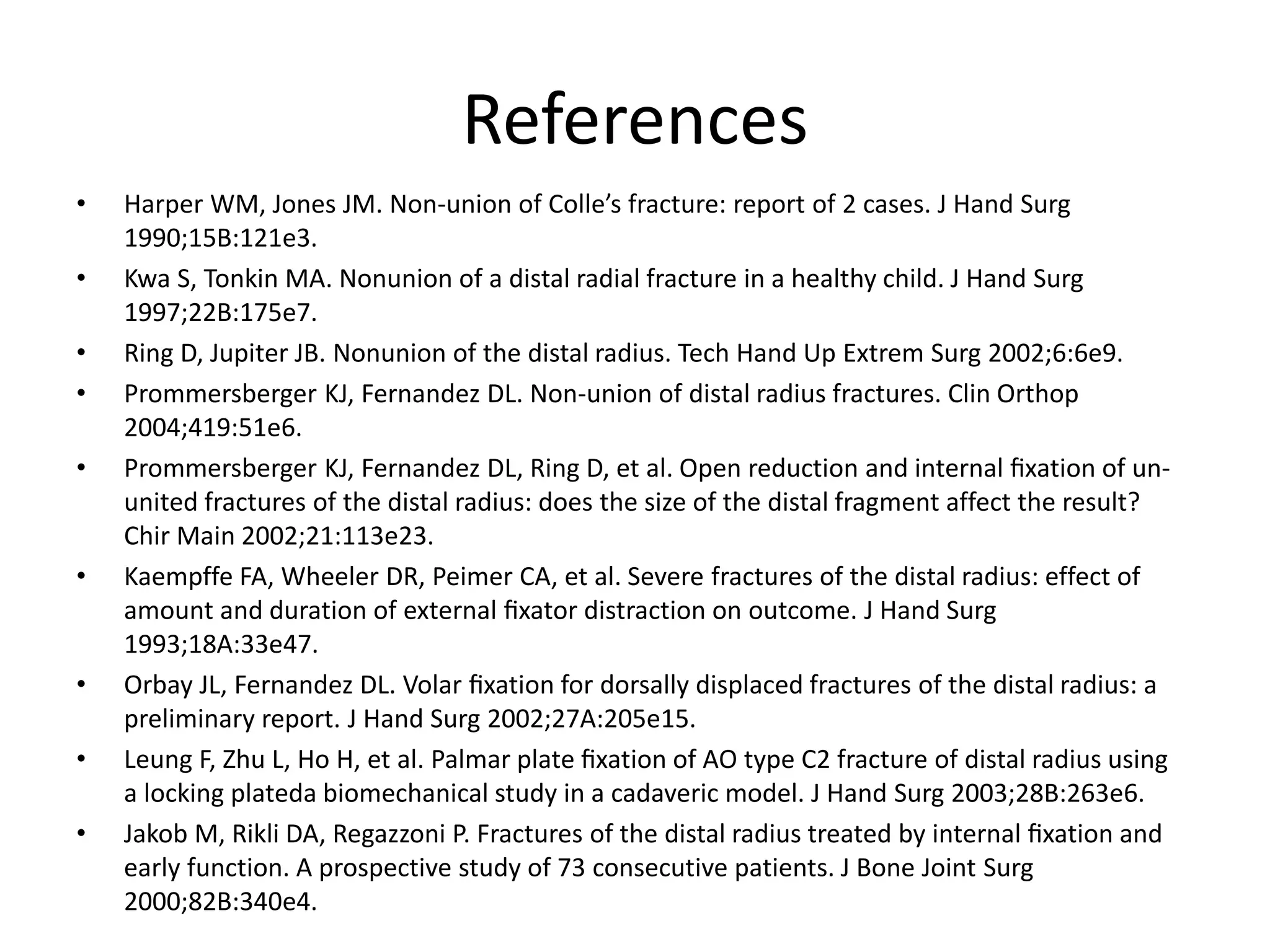 References 
• Harper WM, Jones JM. Non-union of Colle’s fracture: report of 2 cases. J Hand Surg 
1990;15B:121e3. 
• Kwa S, Tonkin MA. Nonunion of a distal radial fracture in a healthy child. J Hand Surg 
1997;22B:175e7. 
• Ring D, Jupiter JB. Nonunion of the distal radius. Tech Hand Up Extrem Surg 2002;6:6e9. 
• Prommersberger KJ, Fernandez DL. Non-union of distal radius fractures. Clin Orthop 
2004;419:51e6. 
• Prommersberger KJ, Fernandez DL, Ring D, et al. Open reduction and internal fixation of un-united 
fractures of the distal radius: does the size of the distal fragment affect the result? 
Chir Main 2002;21:113e23. 
• Kaempffe FA, Wheeler DR, Peimer CA, et al. Severe fractures of the distal radius: effect of 
amount and duration of external fixator distraction on outcome. J Hand Surg 
1993;18A:33e47. 
• Orbay JL, Fernandez DL. Volar fixation for dorsally displaced fractures of the distal radius: a 
preliminary report. J Hand Surg 2002;27A:205e15. 
• Leung F, Zhu L, Ho H, et al. Palmar plate fixation of AO type C2 fracture of distal radius using 
a locking plateda biomechanical study in a cadaveric model. J Hand Surg 2003;28B:263e6. 
• Jakob M, Rikli DA, Regazzoni P. Fractures of the distal radius treated by internal fixation and 
early function. A prospective study of 73 consecutive patients. J Bone Joint Surg 
2000;82B:340e4. 
 