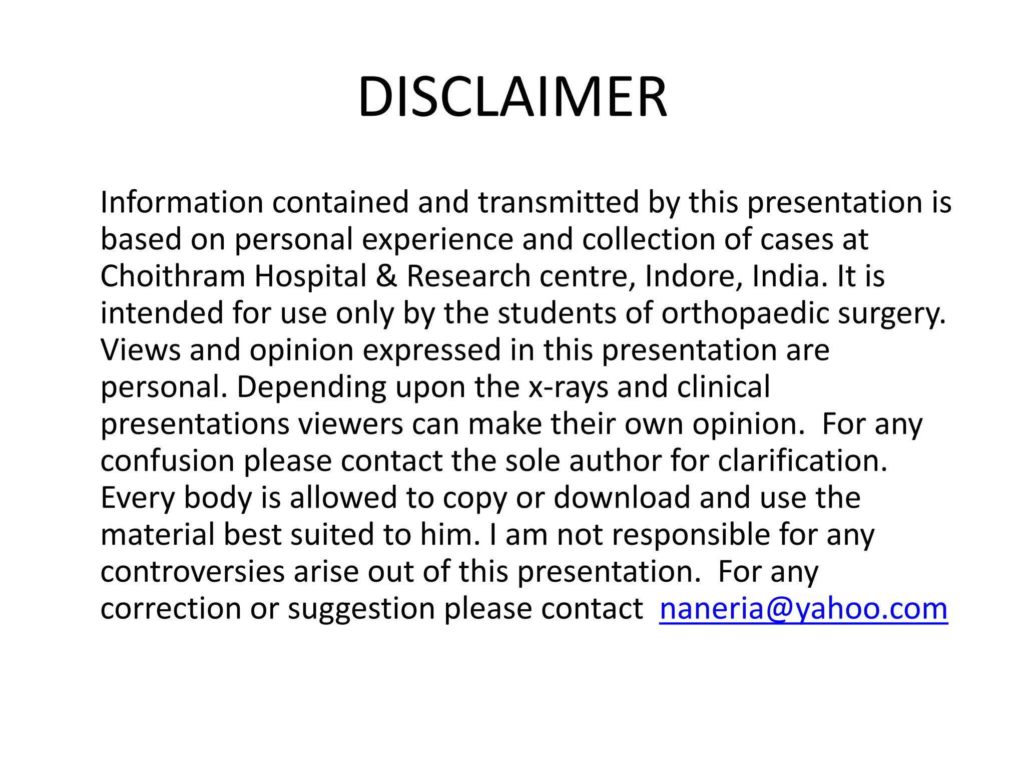 DISCLAIMER 
Information contained and transmitted by this presentation is 
based on personal experience and collection of cases at 
Choithram Hospital & Research centre, Indore, India. It is 
intended for use only by the students of orthopaedic surgery. 
Views and opinion expressed in this presentation are 
personal. Depending upon the x-rays and clinical 
presentations viewers can make their own opinion. For any 
confusion please contact the sole author for clarification. 
Every body is allowed to copy or download and use the 
material best suited to him. I am not responsible for any 
controversies arise out of this presentation. For any 
correction or suggestion please contact naneria@yahoo.com 
