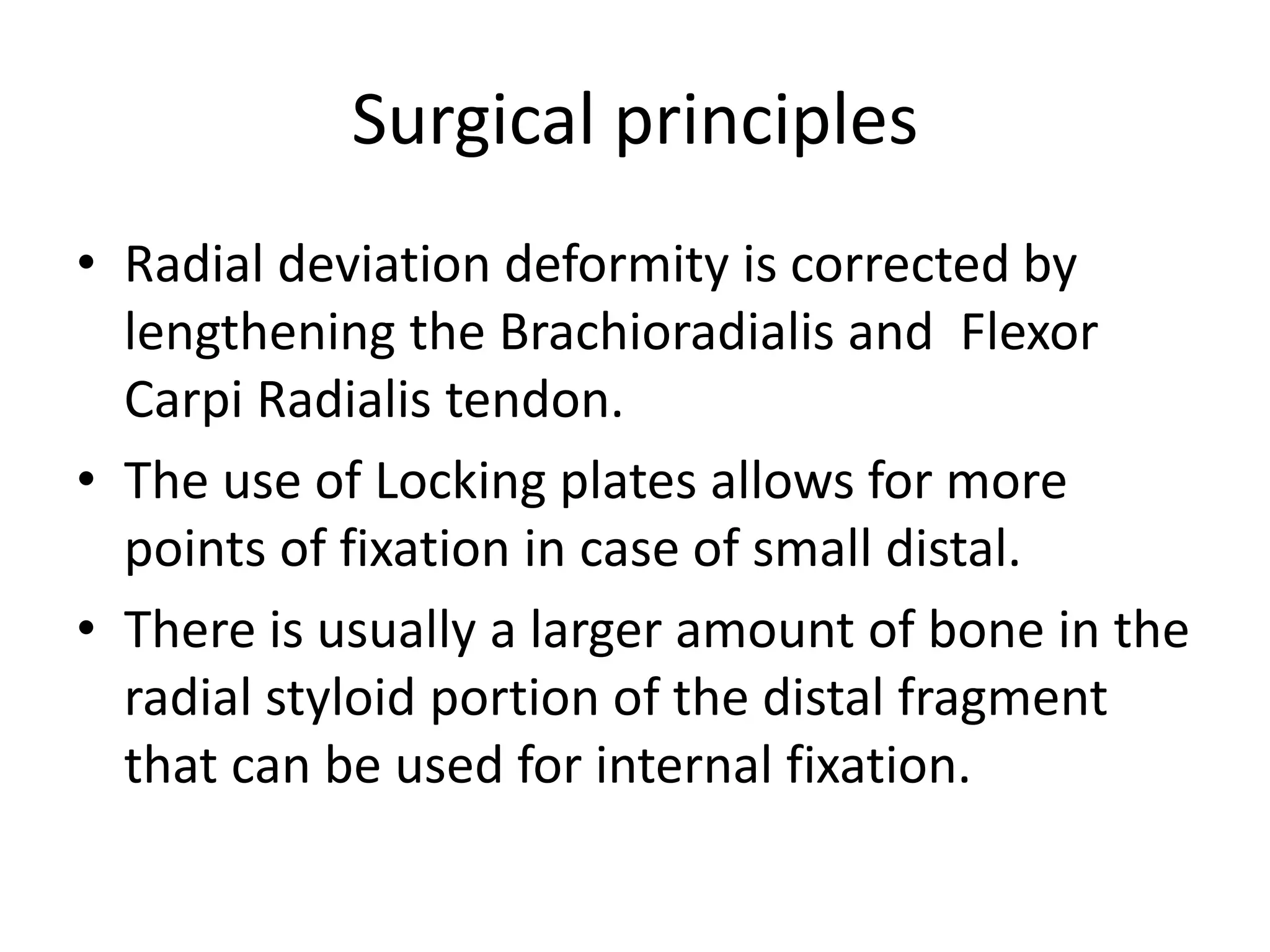 Surgical principles 
• Radial deviation deformity is corrected by 
lengthening the Brachioradialis and Flexor 
Carpi Radialis tendon. 
• The use of Locking plates allows for more 
points of fixation in case of small distal. 
• There is usually a larger amount of bone in the 
radial styloid portion of the distal fragment 
that can be used for internal fixation. 
 