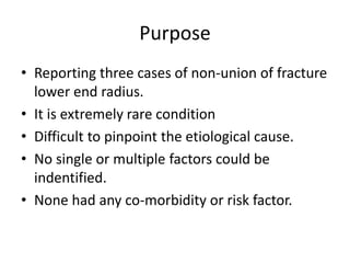 Purpose 
• Reporting three cases of non-union of fracture 
lower end radius. 
• It is extremely rare condition 
• Difficult to pinpoint the etiological cause. 
• No single or multiple factors could be 
indentified. 
• None had any co-morbidity or risk factor. 
 
