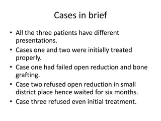 Cases in brief 
• All the three patients have different 
presentations. 
• Cases one and two were initially treated 
properly. 
• Case one had failed open reduction and bone 
grafting. 
• Case two refused open reduction in small 
district place hence waited for six months. 
• Case three refused even initial treatment. 
 