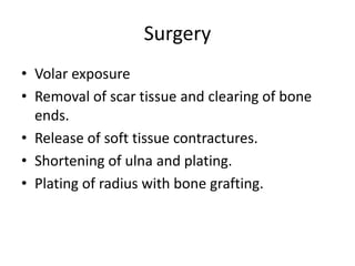 Surgery 
• Volar exposure 
• Removal of scar tissue and clearing of bone 
ends. 
• Release of soft tissue contractures. 
• Shortening of ulna and plating. 
• Plating of radius with bone grafting. 
 
