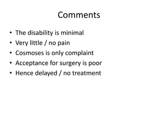 Comments 
• The disability is minimal 
• Very little / no pain 
• Cosmoses is only complaint 
• Acceptance for surgery is poor 
• Hence delayed / no treatment 
 