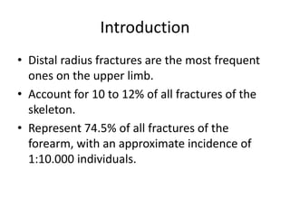 Introduction 
• Distal radius fractures are the most frequent 
ones on the upper limb. 
• Account for 10 to 12% of all fractures of the 
skeleton. 
• Represent 74.5% of all fractures of the 
forearm, with an approximate incidence of 
1:10.000 individuals. 
 