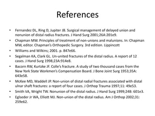 References 
• Fernandez DL, Ring D, Jupiter JB. Surgical management of delayed union and 
nonunion of distal radius fractures. J Hand Surg 2001;26A:201e9. 
• Chapman MW. Principles of treatment of non-unions and malunions. In: Chapman 
MW, editor. Chapman’s Orthopedic Surgery. 3rd edition. Lippincott 
• Williams and Wilkins; 2001. p. 847e66. 
• Segalman KA, Clark GL. Un-united fractures of the distal radius. A report of 12 
cases. J Hand Surg 1998;23A:914e8. 
• Bacorn RW, Kurtzke JF. Colle’s fracture. A study of two thousand cases from the 
New York State Workmen’s Compensation Board. J Bone Joint Surg 1953;35A: 
643e58. 
• McKee MD, Waddell JP. Non-union of distal radial fractures associated with distal 
ulnar shaft fractures: a report of four cases. J Orthop Trauma 1997;11: 49e53. 
• Smith VA, Wright TW. Nonunion of the distal radius. J Hand Surg 1999;24B: 601e3. 
• Eglseder Jr WA, Elliott MJ. Non-union of the distal radius. Am J Orthop 2002;31: 
259e62. 
 