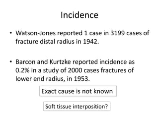 Incidence 
• Watson-Jones reported 1 case in 3199 cases of 
fracture distal radius in 1942. 
• Barcon and Kurtzke reported incidence as 
0.2% in a study of 2000 cases fractures of 
lower end radius, in 1953. 
Exact cause is not known 
Soft tissue interposition? 
 