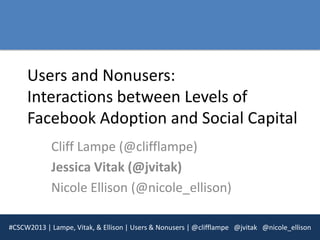 Users and Nonusers:
     Interactions between Levels of
     Facebook Adoption and Social Capital
            Cliff Lampe (@clifflampe)
            Jessica Vitak (@jvitak)
            Nicole Ellison (@nicole_ellison)

#CSCW2013 | Lampe, Vitak, & Ellison | Users & Nonusers | @clifflampe @jvitak @nicole_ellison
 