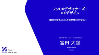 ノンUXデザイナーズ・
UXデザイン
　～最高のUXを考えられるのは専門家だけではない～
Tokyo
June 29, 2021
宮田 大督 
プロダクトマネージャー / UXデザイナー 
Miyata Daisuke 
@miyatti 
 