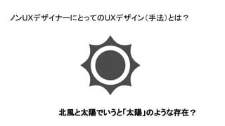 ノンUXデザイナーにとってのUXデザイン（手法）とは？
北風と太陽でいうと「太陽」のような存在？
 