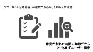 アウトカム（行動変容）が達成できるか、とりあえず確認
意見が割れた時間の無駄だから
とりあえずユーザー調査
 