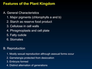 Features of the Plant Kingdom 
A. General Characteristics 
1. Major pigments (chlorophylls a and b) 
2. Starch as reserve food product 
3. Cellulose in cell walls 
4. Phragmoplasts and cell plate 
5. Fatty cuticle 
6. Stomates 
B. Reproduction 
1. Mostly sexual reproduction although asexual forms occur 
2. Gametangia protected from desiccation 
3. Embryos formed 
4. Distinct alternation of generations 
 