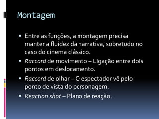 Montagem

 Entre as funções, a montagem precisa
  manter a fluidez da narrativa, sobretudo no
  caso do cinema clássico.
 Raccord de movimento – Ligação entre dois
  pontos em deslocamento.
 Raccord de olhar – O espectador vê pelo
  ponto de vista do personagem.
 Reaction shot – Plano de reação.
 
