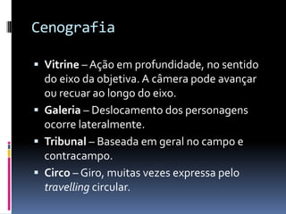 Cenografia

 Vitrine – Ação em profundidade, no sentido
  do eixo da objetiva. A câmera pode avançar
  ou recuar ao longo do eixo.
 Galeria – Deslocamento dos personagens
  ocorre lateralmente.
 Tribunal – Baseada em geral no campo e
  contracampo.
 Circo – Giro, muitas vezes expressa pelo
  travelling circular.
 