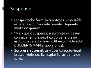Suspense

 O espectador formula hipóteses: uma saída
  esperada e outra saída temida. Depende
  muito do gênero.
 “Mais que o suspense, a surpresa exige um
  conhecimento específico do gênero e do
  estilo que caracterizam o filme considerado”
  (JULLIER & MARIE, 2009, p. 53).
 Surpresa automática – Evento audiovisual
  brusco, violento. Ex: explosão, acidente de
  carro.
 