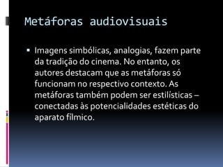Metáforas audiovisuais

 Imagens simbólicas, analogias, fazem parte
  da tradição do cinema. No entanto, os
  autores destacam que as metáforas só
  funcionam no respectivo contexto. As
  metáforas também podem ser estilísticas –
  conectadas às potencialidades estéticas do
  aparato fílmico.
 