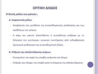 ΟΠΣΙΚΗ ΔΙΟΔΟ΢
Ο διττόσ ρόλοσ των ματιϊν…

  Α. Εκφραςτικόσ ρόλοσ:

   −   Αναφζρεται ςτθ μετάδοςθ τθσ ςυναιςκθματικισ κατάςταςθσ και των
       προκζςεων του ατόμου

   −   Η κόρθ του ματιοφ διαςτζλλεται ι ςυςτζλλεται ανάλογα με τθ
       διζγερςθ του αυτόνομου νευρικοφ ςυςτιματοσ από ενδιαφζροντα
       εξωτερικά ερεκίςματα και ςυναιςκθματικι ζξαψθ

  Β. Ρφθμιςη τησ αλληλεπίδραςησ ατόμων:

   −   Επιςθμαίνει τθν αρχι τθσ επαφισ ανάμεςα ςτα άτομα

   −   Ρυκμίηει και ελζγχει τθν επαφι κατά τθ διάρκεια τθσ αλλθλεπίδραςθσ
 