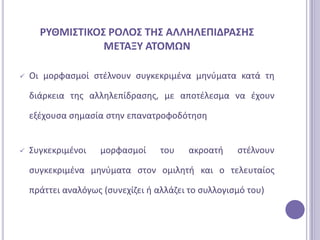 ΡΤΘΜΙ΢ΣΙΚΟ΢ ΡΟΛΟ΢ ΣΗ΢ ΑΛΛΗΛΕΠΙΔΡΑ΢Η΢
                 ΜΕΣΑΞΤ ΑΣΟΜΩΝ

   Οι μορφαςμοί ςτζλνουν ςυγκεκριμζνα μθνφματα κατά τθ

    διάρκεια τθσ αλλθλεπίδραςθσ, με αποτζλεςμα να ζχουν

    εξζχουςα ςθμαςία ςτθν επανατροφοδότθςθ


   ΢υγκεκριμζνοι   μορφαςμοί      του   ακροατι     ςτζλνουν

    ςυγκεκριμζνα μθνφματα ςτον ομιλθτι και ο τελευταίοσ

    πράττει αναλόγωσ (ςυνεχίηει ι αλλάηει το ςυλλογιςμό του)
 