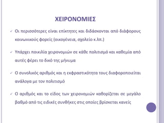 ΧΕΙΡΟΝΟΜΙΕ΢
   Οι περιςςότερεσ είναι επίκτθτεσ και διδάςκονται από διάφορουσ
    κοινωνικοφσ φορείσ (οικογζνεια, ςχολείο κ.λπ.)

   Τπάρχει ποικιλία χειρονομιϊν ςε κάκε πολιτιςμό και κακεμία από
    αυτζσ φζρει το δικό τθσ μινυμα

   Ο ςυνολικόσ αρικμόσ και θ εκφραςτικότθτα τουσ διαφοροποιείται
    ανάλογα με τον πολιτιςμό

   Ο αρικμόσ και το είδοσ των χειρονομιϊν κακορίηεται ςε μεγάλο
    βακμό από τισ ειδικζσ ςυνκικεσ ςτισ οποίεσ βρίςκεται κανείσ
 