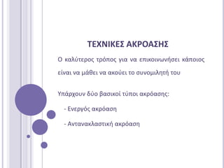 ΣΕΧΝΙΚΕ΢ ΑΚΡΟΑ΢Η΢
Ο καλφτεροσ τρόποσ για να επικοινωνιςει κάποιοσ
είναι να μάκει να ακοφει το ςυνομιλθτι του


Τπάρχουν δφο βαςικοί τφποι ακρόαςθσ:

  - Ενεργόσ ακρόαςθ

  - Αντανακλαςτικι ακρόαςθ
 