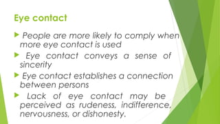 Eye contact
 People are more likely to comply when
more eye contact is used
 Eye contact conveys a sense of
sincerity
 Eye contact establishes a connection
between persons
 Lack of eye contact may be
perceived as rudeness, indifference,
nervousness, or dishonesty.
 