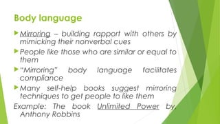 Body language
Mirroring – building rapport with others by
mimicking their nonverbal cues
People like those who are similar or equal to
them
“Mirroring” body language facilitates
compliance
Many self-help books suggest mirroring
techniques to get people to like them
Example: The book Unlimited Power by,
Anthony Robbins
 