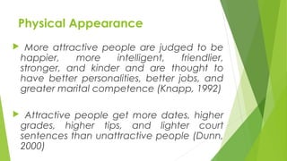 Physical Appearance
 More attractive people are judged to be
happier, more intelligent, friendlier,
stronger, and kinder and are thought to
have better personalities, better jobs, and
greater marital competence (Knapp, 1992)
 Attractive people get more dates, higher
grades, higher tips, and lighter court
sentences than unattractive people (Dunn,
2000)
 