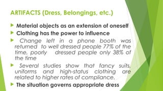 ARTIFACTS (Dress, Belongings, etc.)
 Material objects as an extension of oneself
 Clothing has the power to influence
 Change left in a phone booth was
returned to well dressed people 77% of the
time, poorly dressed people only 38% of
the time
 Several studies show that fancy suits,
uniforms and high-status clothing are
related to higher rates of compliance.
 The situation governs appropriate dress
 