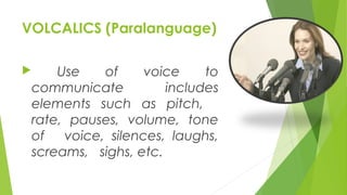 VOLCALICS (Paralanguage)
 Use of voice to
communicate includes
elements such as pitch,
rate, pauses, volume, tone
of voice, silences, laughs,
screams, sighs, etc.
 