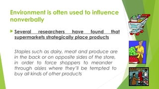 Environment is often used to influence
nonverbally
 Several researchers have found that
supermarkets strategically place products
Staples such as dairy, meat and produce are
in the back or on opposite sides of the store,
in order to force shoppers to meander
through aisles where they’ll be tempted to
buy all kinds of other products
 