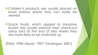 Children’s products are usually placed on
lower shelves where they can easily be
viewed
Snack foods, which appeal to impulsive
buyers are usually placed near check-out
areas and at the end of isles where they
are more likely to be snatched up
(Field, 1996; Meyer, 1997: Tandingan, 2001)
 