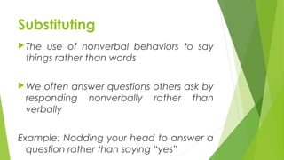 Substituting
The use of nonverbal behaviors to say
things rather than words
We often answer questions others ask by
responding nonverbally rather than
verbally
Example: Nodding your head to answer a
question rather than saying “yes”
 