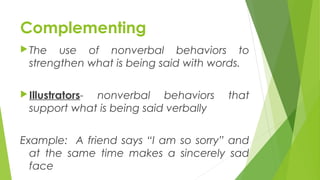 Complementing
The use of nonverbal behaviors to
strengthen what is being said with words.
Illustrators- nonverbal behaviors that
support what is being said verbally
Example: A friend says “I am so sorry” and
at the same time makes a sincerely sad
face
 