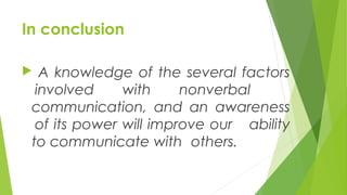 In conclusion
 A knowledge of the several factors
involved with nonverbal
communication, and an awareness
of its power will improve our ability
to communicate with others.
 