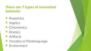 There are 7 types of nonverbal
behavior
 Proxemics
 Haptics
 Chronemics
 Kinesics
 Artifacts
 Vocalics or Paralanguage
 Environment
 