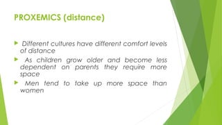 PROXEMICS (distance)
 Different cultures have different comfort levels
of distance
 As children grow older and become less
dependent on parents they require more
space
 Men tend to take up more space than
women
 