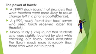 The power of touch:
 A (1997) study found that strangers that
were touched were more likely to return
change left in a phone booth(Klienke).
 A (1992) study found that food servers
who used touch received larger tips
(Hornick).
 Library study (1976) found that students
who were slightly touched by clerk while
checking out library books evaluated
the library much more favorably than
those who were not touched.
 