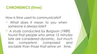 CHRONEMICS (time)
How is time used to communicate?
 What does it mean to you when
someone is always late?
 A study conducted by Burgoon (1989)
found that people who arrive 15 minutes
late are considered dynamic, but much
less competent, composed and
sociable than those that arrive on time.
 