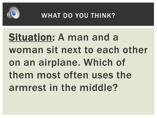 Situation: A man and a
woman sit next to each other
on an airplane. Which of
them most often uses the
armrest in the middle?
WHAT DO YOU THINK?
 