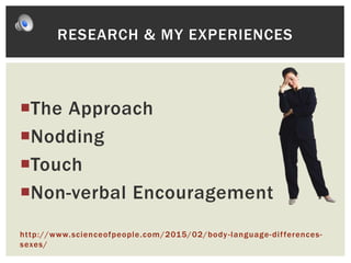 The Approach
Nodding
Touch
Non-verbal Encouragement
http://www.scienceofpeople.com/2015/02/body-language-differences-
sexes/
RESEARCH & MY EXPERIENCES
 