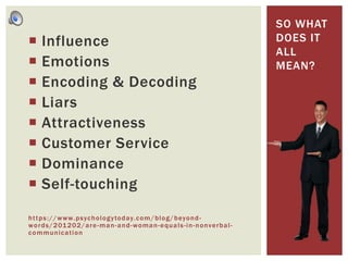  Influence
 Emotions
 Encoding & Decoding
 Liars
 Attractiveness
 Customer Service
 Dominance
 Self-touching
https://www.psychologytoday.com/blog/beyond-
words/201202/are-man-and-woman-equals-in-nonverbal-
communication
SO WHAT
DOES IT
ALL
MEAN?
 