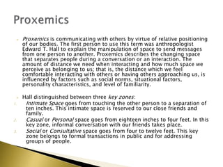  Proxemics is communicating with others by virtue of relative positioning
of our bodies. The first person to use this term was anthropologist
Edward T. Hall to explain the manipulation of space to send messages
from one person to another. Proxemics describes the changing space
that separates people during a conversation or an interaction. The
amount of distance we need when interacting and how much space we
perceive as belonging to us; that is, the distance which we feel
comfortable interacting with others or having others approaching us, is
influenced by factors such as social norms, situational factors,
personality characteristics, and level of familiarity.
 Hall distinguished between three key zones:
1. Intimate Space goes from touching the other person to a separation of
ten inches. This intimate space is reserved to our close friends and
family.
2. Casual or Personal space goes from eighteen inches to four feet. In this
key zone, informal conversation with our friends takes place.
3. Social or Consultative space goes from four to twelve feet. This key
zone belongs to formal transactions in public and for addressing
groups of people.
 