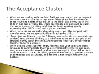  When we are dealing with troubled feelings (e.g., anger) and acting-out
behaviors, we can use the acceptance cluster: place one hand to your
chest (touching heart), move closer to the child, and gently touch the
child in one arm or shoulder. Other acceptance and approval gestures
that we can use are smiling, nodding the head, winking, gently
squeezing the child’s hand, and a pat on the back.
 When our arms are curved and moving slowly, we offer support; with
rounder arms, we are symbolically embracing the child.
 To project confidence, use the following nonverbal cluster: maintain eye
contact, keep the eye blinking to a minimum, make sure that you sit up
straight, gently touch the child, and touch the fingertips of your hands
together to form a steeple.
 When dealing with students’ angry feelings, use your voice and body
language to communicate that you are emotionally centered and calm,
even when you feel annoyed, and to show yourself to the child as non-
confrontational. Use a controlled, gentle tone of voice to present a sense
of confidence and assurance, and assume a nonthreatening physical
posture.
 