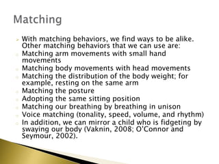  With matching behaviors, we find ways to be alike.
Other matching behaviors that we can use are:
o Matching arm movements with small hand
movements
o Matching body movements with head movements
o Matching the distribution of the body weight; for
example, resting on the same arm
o Matching the posture
o Adopting the same sitting position
o Matching our breathing by breathing in unison
o Voice matching (tonality, speed, volume, and rhythm)
o In addition, we can mirror a child who is fidgeting by
swaying our body (Vaknin, 2008; O’Connor and
Seymour, 2002).
 