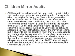  Children mirror behavior all the time; that is, what children
see teachers and parents doing, children do. For example,
when the teacher is lively, the class is lively, when the
teacher is reflexive and calm, the class is reflexive and
calm, when the teacher is talkative, the class talks a lot.
The volume of the teacher’s voice determines the volume
of the class’ voice. The softer the teacher speaks, the
softer the class speaks. As long as your class is behaving
according to your instructional goals, the mirroring is fine,
but if students are too talkative when they are supposed to
be reading silently, ask yourself, “Is my class mirroring my
behavior?” and make changes in your behavior to match
the results you want. For example, during reading time,
whisper and move slowly (Nitsche, 2006). Always keep in
mind that the adult, teacher or parent, sets the tone; the
child mirrors the adult.
 