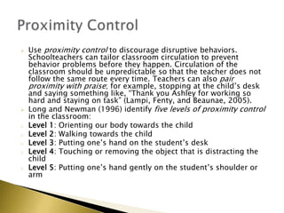  Use proximity control to discourage disruptive behaviors.
Schoolteachers can tailor classroom circulation to prevent
behavior problems before they happen. Circulation of the
classroom should be unpredictable so that the teacher does not
follow the same route every time. Teachers can also pair
proximity with praise; for example, stopping at the child’s desk
and saying something like, “Thank you Ashley for working so
hard and staying on task” (Lampi, Fenty, and Beaunae, 2005).
 Long and Newman (1996) identify five levels of proximity control
in the classroom:
o Level 1: Orienting our body towards the child
o Level 2: Walking towards the child
o Level 3: Putting one’s hand on the student’s desk
o Level 4: Touching or removing the object that is distracting the
child
o Level 5: Putting one’s hand gently on the student’s shoulder or
arm
 