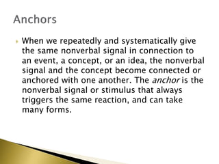  When we repeatedly and systematically give
the same nonverbal signal in connection to
an event, a concept, or an idea, the nonverbal
signal and the concept become connected or
anchored with one another. The anchor is the
nonverbal signal or stimulus that always
triggers the same reaction, and can take
many forms.
 