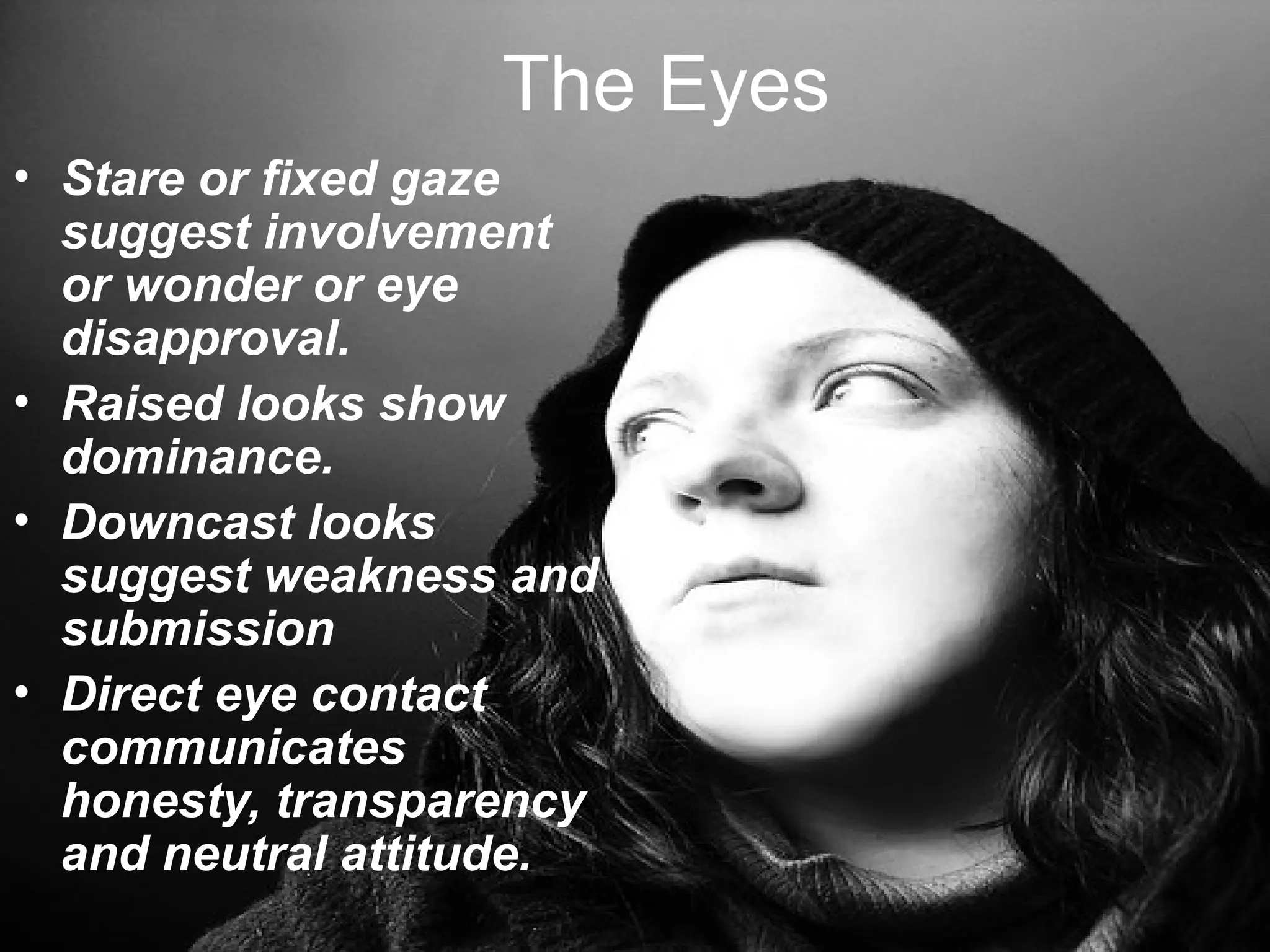 The Eyes
• Stare or fixed gaze
suggest involvement
or wonder or eye
disapproval.
• Raised looks show
dominance.
• Downcast looks
suggest weakness and
submission
• Direct eye contact
communicates
honesty, transparency
and neutral attitude.
 