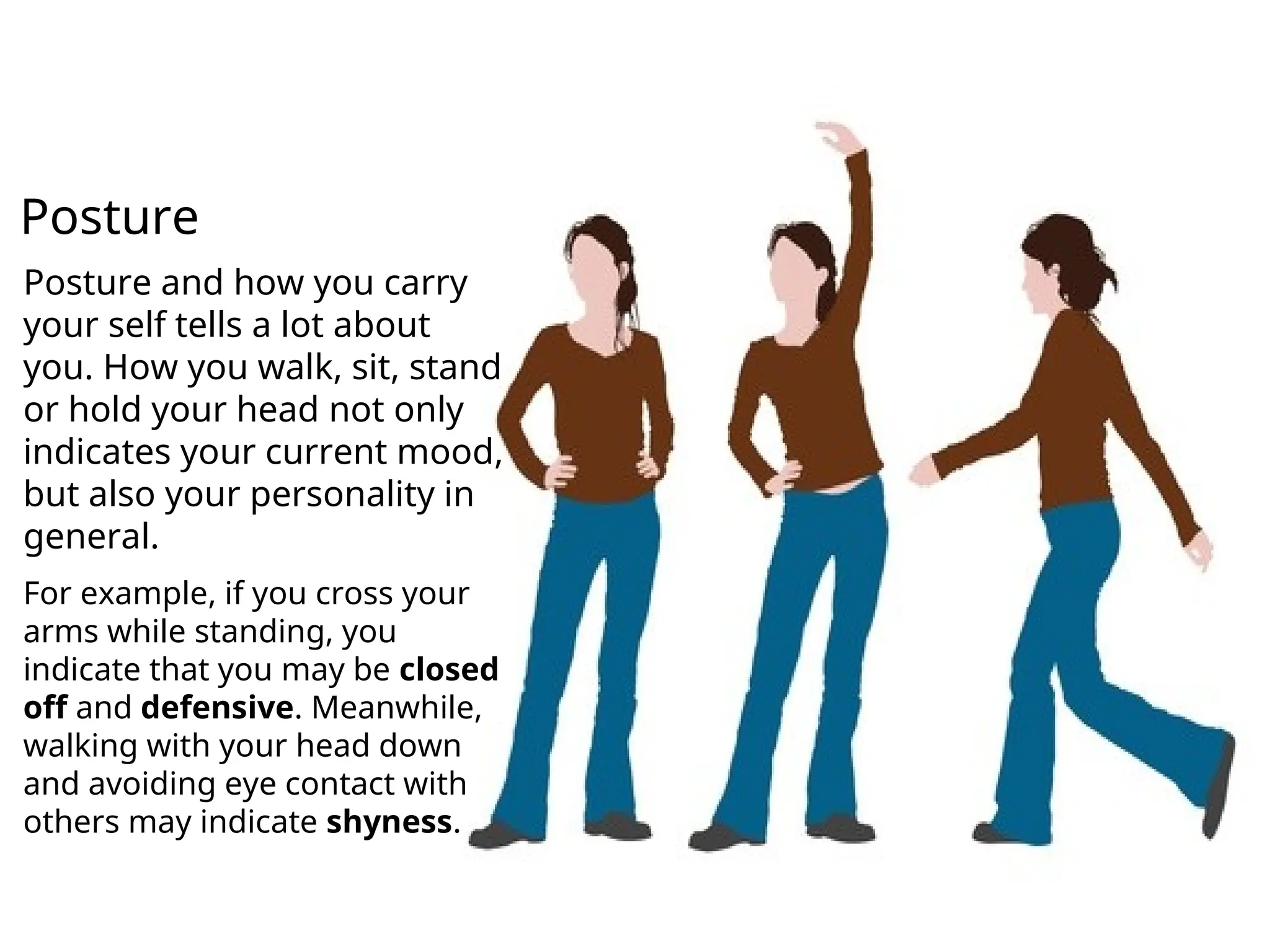 Posture and how you carry
your self tells a lot about
you. How you walk, sit, stand
or hold your head not only
indicates your current mood,
but also your personality in
general.
For example, if you cross your
arms while standing, you
indicate that you may be closed
off and defensive. Meanwhile,
walking with your head down
and avoiding eye contact with
others may indicate shyness.
Posture
 
