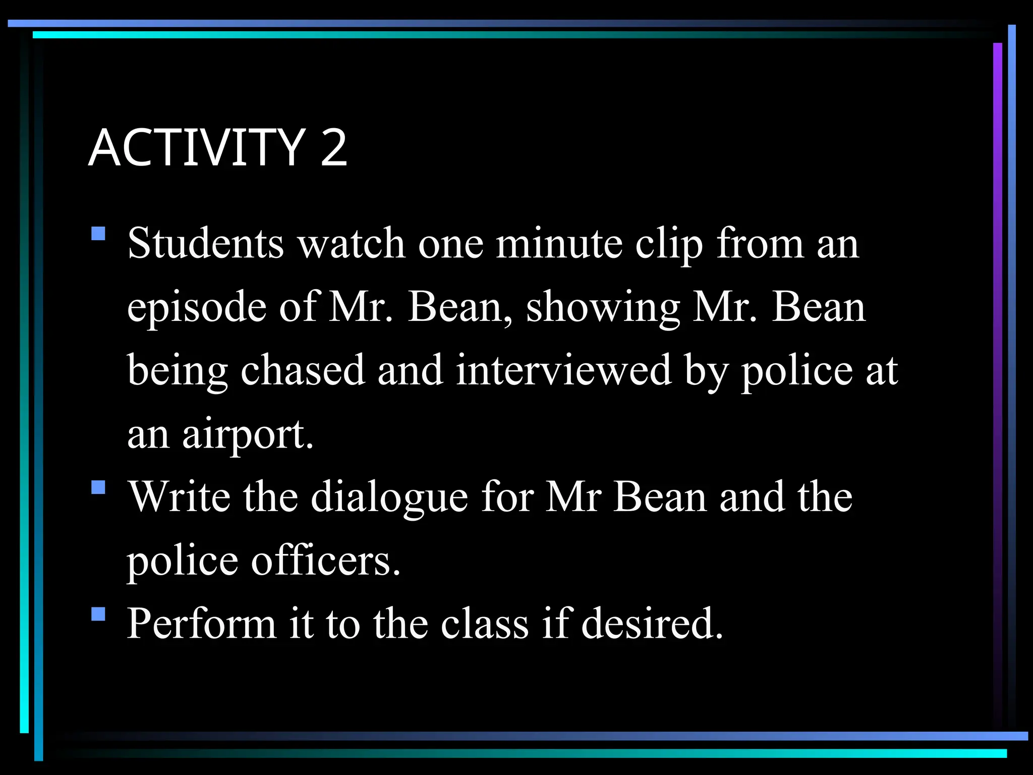 ACTIVITY 2
 Students watch one minute clip from an
episode of Mr. Bean, showing Mr. Bean
being chased and interviewed by police at
an airport.
 Write the dialogue for Mr Bean and the
police officers.
 Perform it to the class if desired.
 