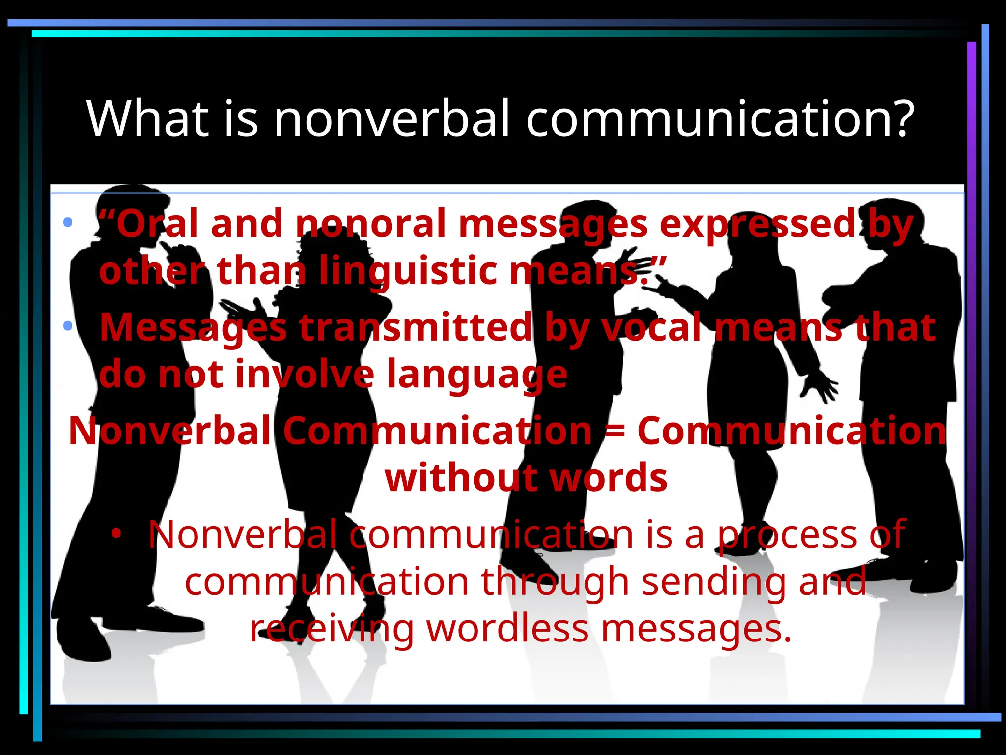 What is nonverbal communication?
• “Oral and nonoral messages expressed by
other than linguistic means.”
• Messages transmitted by vocal means that
do not involve language
Nonverbal Communication = Communication
without words
• Nonverbal communication is a process of
communication through sending and
receiving wordless messages.
 